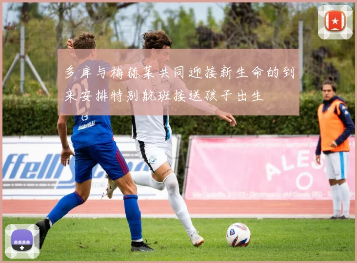 多库与梅赫莱共同迎接新生命的到来安排特别航班接送孩子出生
