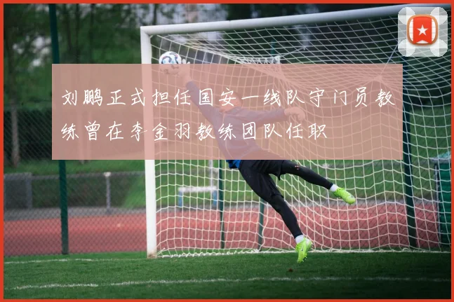 刘鹏正式担任国安一线队守门员教练曾在李金羽教练团队任职
