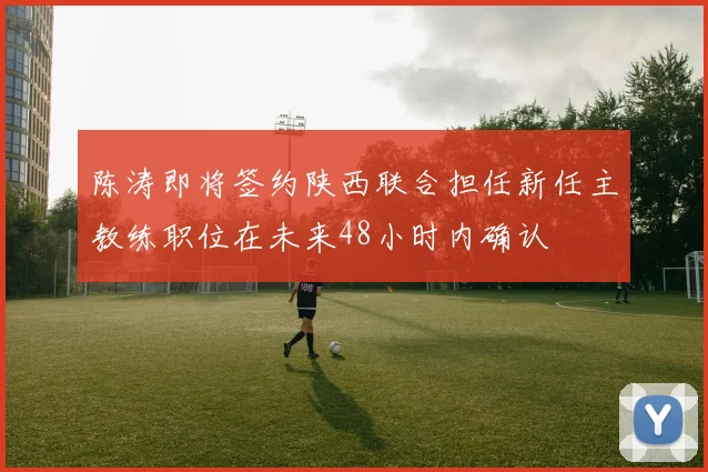 陈涛即将签约陕西联合担任新任主教练职位在未来48小时内确认