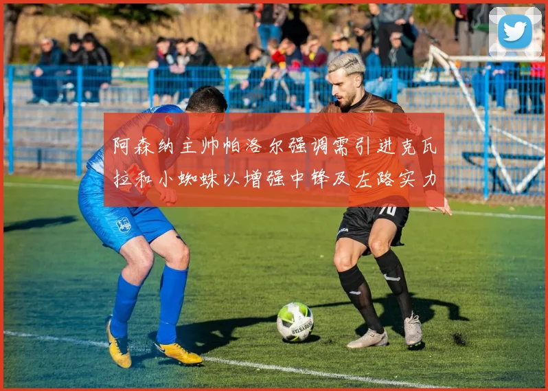 阿森纳主帅帕洛尔强调需引进克瓦拉和小蜘蛛以增强中锋及左路实力