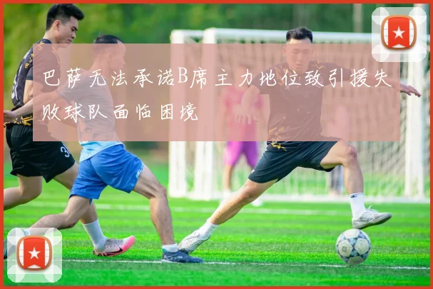 巴萨无法承诺B席主力地位致引援失败球队面临困境