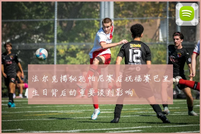 法尔克揭秘孔帕尼赛后祝福赛巴里生日背后的重要谈判影响