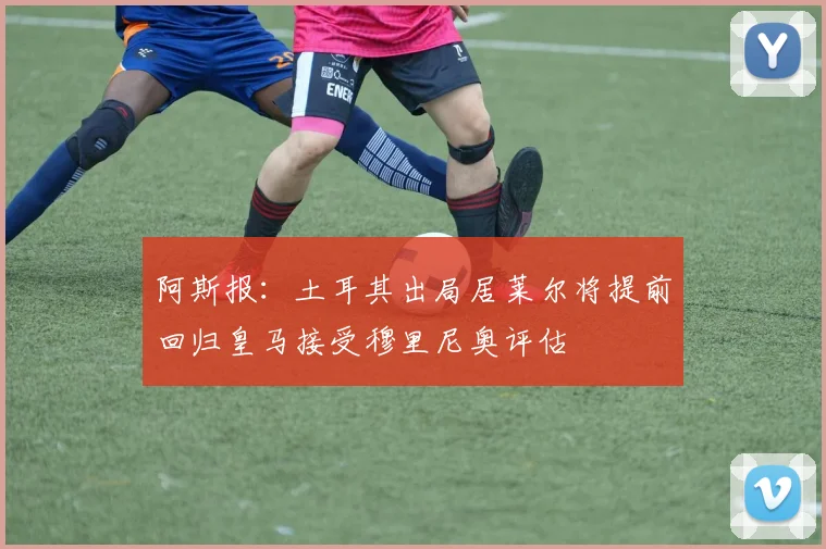 阿斯报：土耳其出局居莱尔将提前回归皇马接受穆里尼奥评估