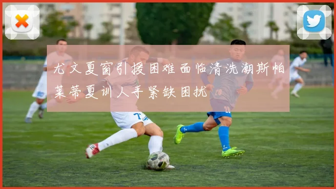尤文夏窗引援困难面临清洗潮斯帕莱蒂夏训人手紧缺困扰