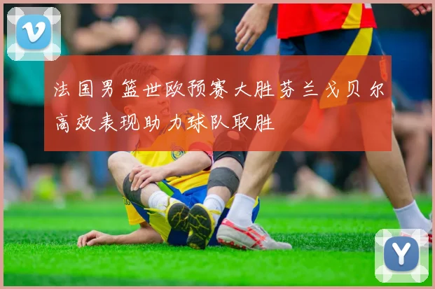 法国男篮世欧预赛大胜芬兰戈贝尔高效表现助力球队取胜