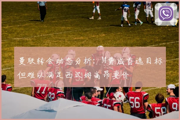 曼联转会动态分析：M费成首选目标但难以满足西汉姆高昂要价