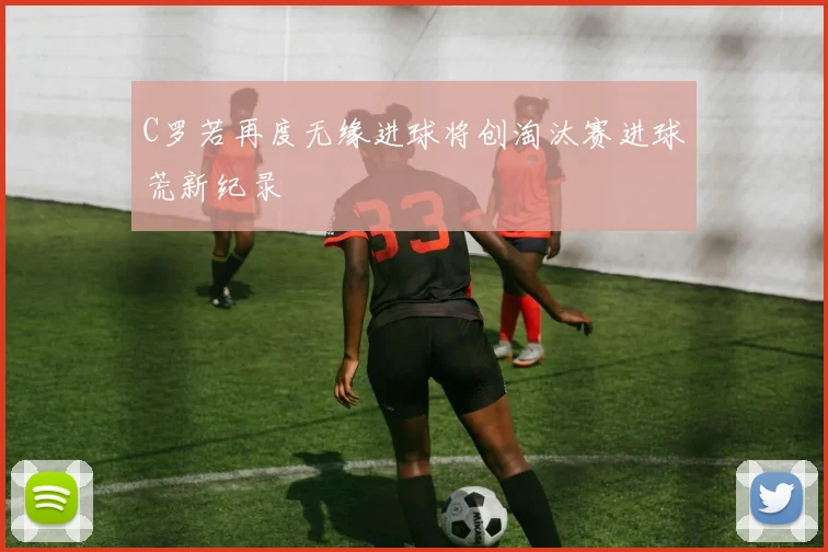 C罗若再度无缘进球将创淘汰赛进球荒新纪录