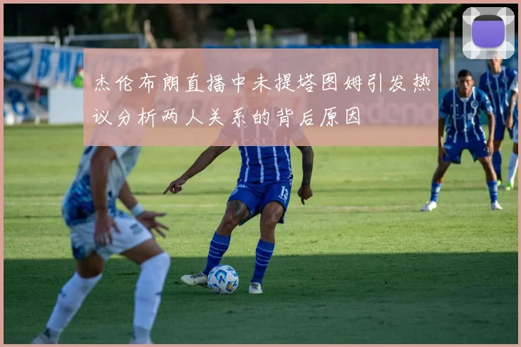 杰伦布朗直播中未提塔图姆引发热议分析两人关系的背后原因