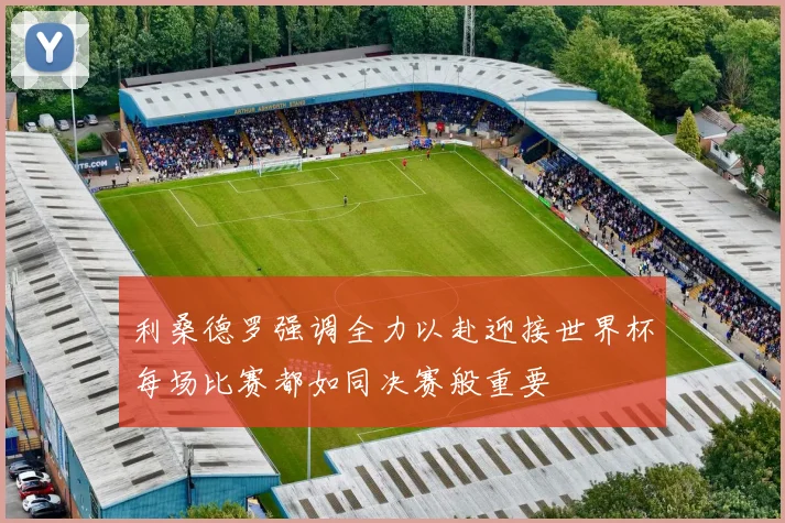 利桑德罗强调全力以赴迎接世界杯每场比赛都如同决赛般重要