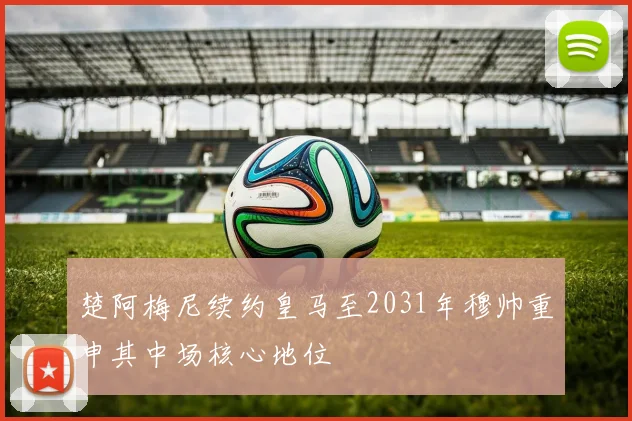 楚阿梅尼续约皇马至2031年穆帅重申其中场核心地位
