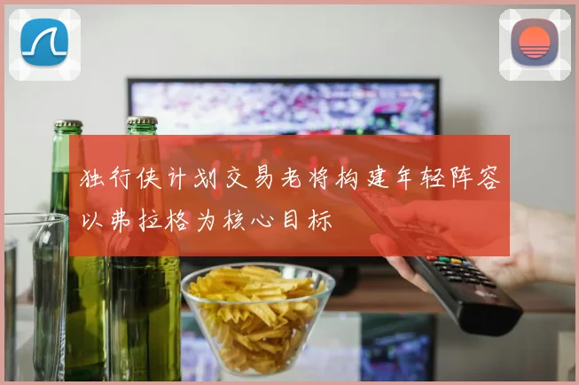 独行侠计划交易老将构建年轻阵容以弗拉格为核心目标