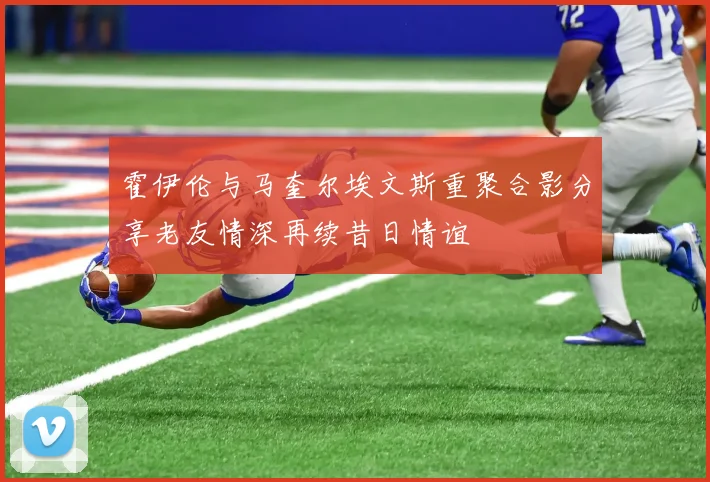 霍伊伦与马奎尔埃文斯重聚合影分享老友情深再续昔日情谊